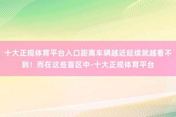 十大正规体育平台入口距离车辆越近延续就越看不到！而在这些盲区中-十大正规体育平台