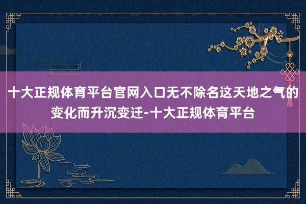 十大正规体育平台官网入口无不除名这天地之气的变化而升沉变迁-十大正规体育平台