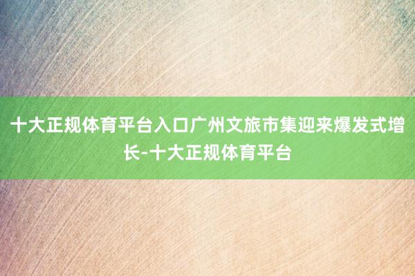 十大正规体育平台入口广州文旅市集迎来爆发式增长-十大正规体育平台