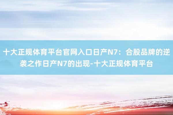 十大正规体育平台官网入口日产N7：合股品牌的逆袭之作日产N7的出现-十大正规体育平台