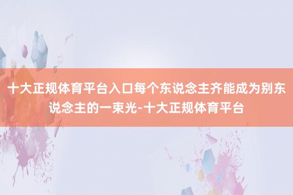 十大正规体育平台入口每个东说念主齐能成为别东说念主的一束光-十大正规体育平台