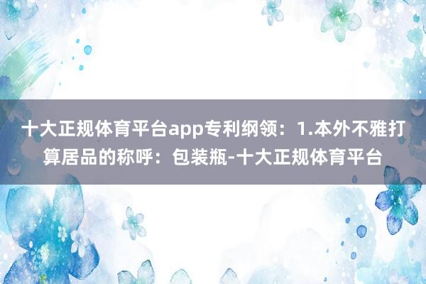 十大正规体育平台app专利纲领：1.本外不雅打算居品的称呼：包装瓶-十大正规体育平台