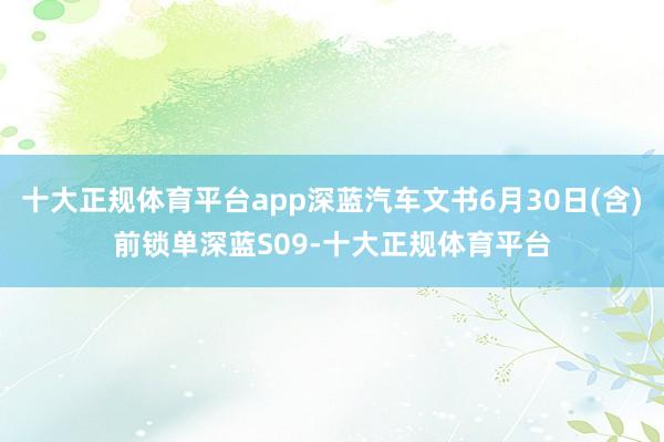 十大正规体育平台app深蓝汽车文书6月30日(含)前锁单深蓝S09-十大正规体育平台