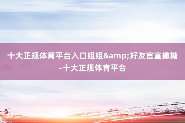 十大正规体育平台入口姐姐&好友官宣撒糖-十大正规体育平台