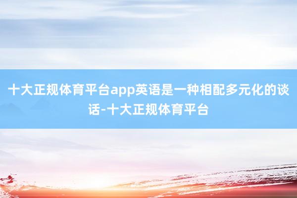 十大正规体育平台app英语是一种相配多元化的谈话-十大正规体育平台