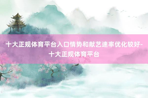 十大正规体育平台入口情势和献艺速率优化较好-十大正规体育平台