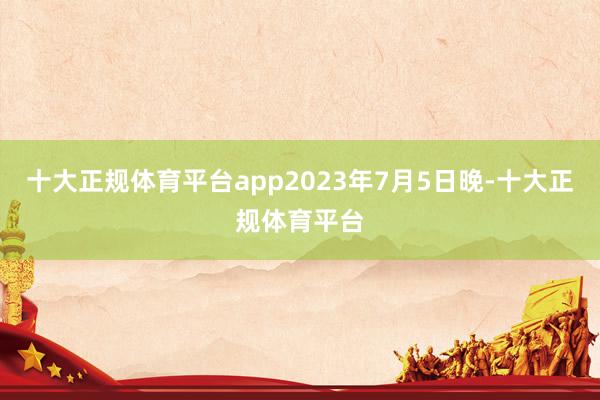 十大正规体育平台app2023年7月5日晚-十大正规体育平台
