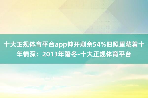 十大正规体育平台app伸开剩余54%旧照里藏着十年情深：2013年隆冬-十大正规体育平台