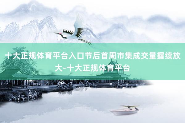 十大正规体育平台入口节后首周市集成交量握续放大-十大正规体育平台