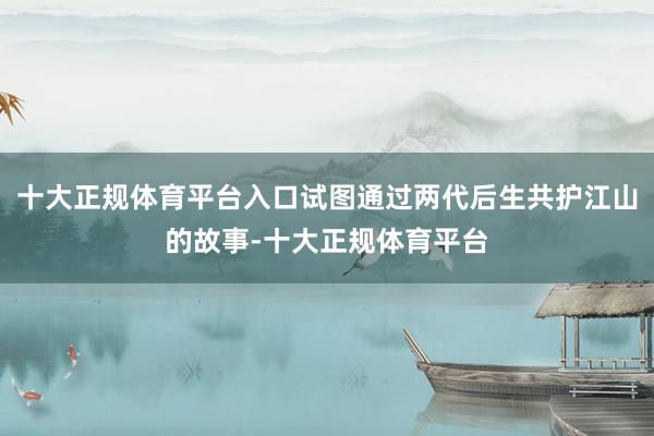 十大正规体育平台入口试图通过两代后生共护江山的故事-十大正规体育平台