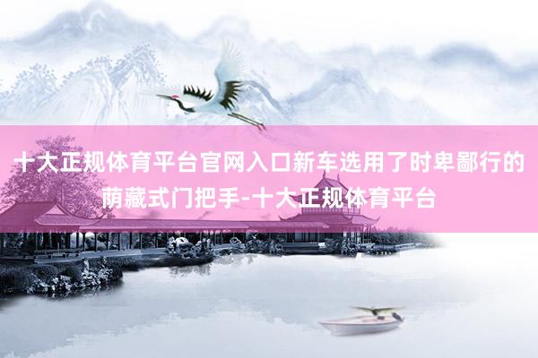 十大正规体育平台官网入口新车选用了时卑鄙行的荫藏式门把手-十大正规体育平台