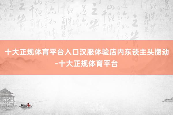 十大正规体育平台入口汉服体验店内东谈主头攒动-十大正规体育平台