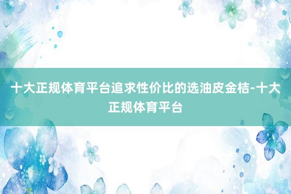 十大正规体育平台追求性价比的选油皮金桔-十大正规体育平台