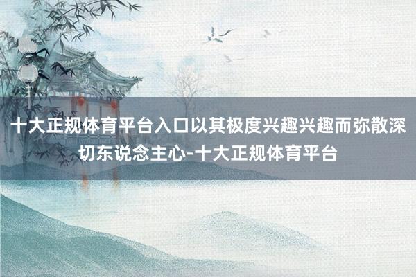 十大正规体育平台入口以其极度兴趣兴趣而弥散深切东说念主心-十大正规体育平台