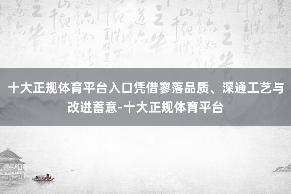 十大正规体育平台入口凭借寥落品质、深通工艺与改进蓄意-十大正规体育平台