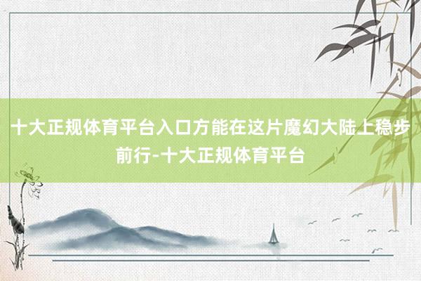 十大正规体育平台入口方能在这片魔幻大陆上稳步前行-十大正规体育平台