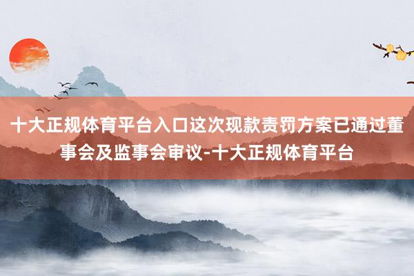 十大正规体育平台入口这次现款责罚方案已通过董事会及监事会审议-十大正规体育平台
