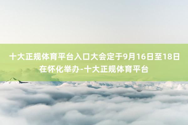 十大正规体育平台入口大会定于9月16日至18日在怀化举办-十大正规体育平台