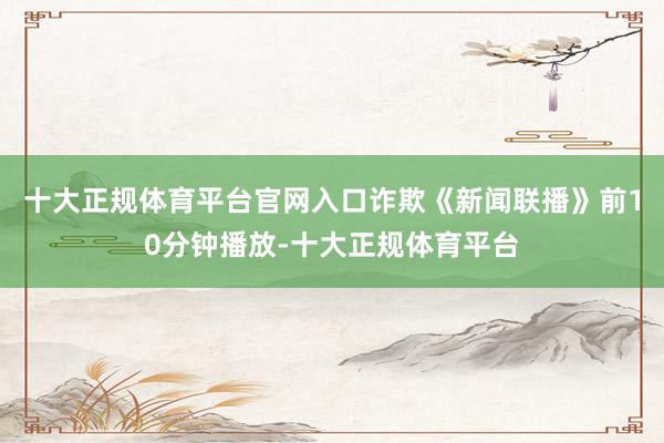 十大正规体育平台官网入口诈欺《新闻联播》前10分钟播放-十大正规体育平台