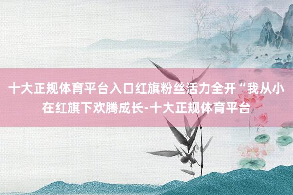 十大正规体育平台入口红旗粉丝活力全开“我从小在红旗下欢腾成长-十大正规体育平台