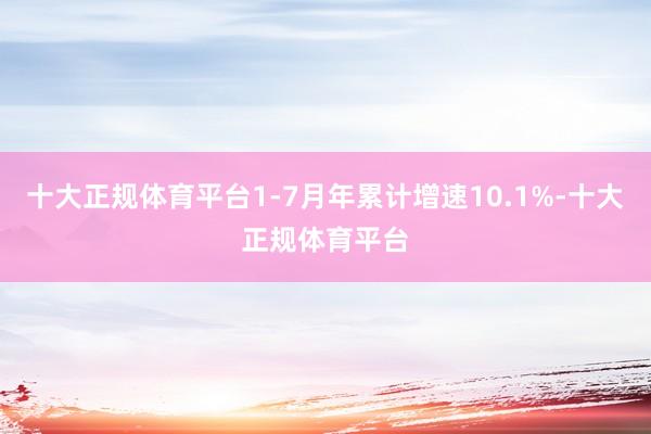 十大正规体育平台1-7月年累计增速10.1%-十大正规体育平台