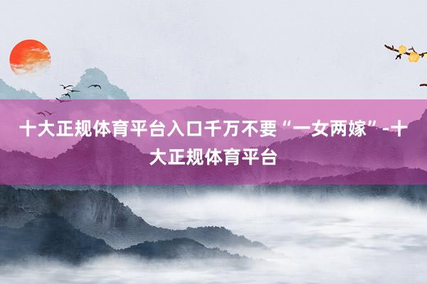 十大正规体育平台入口千万不要“一女两嫁”-十大正规体育平台