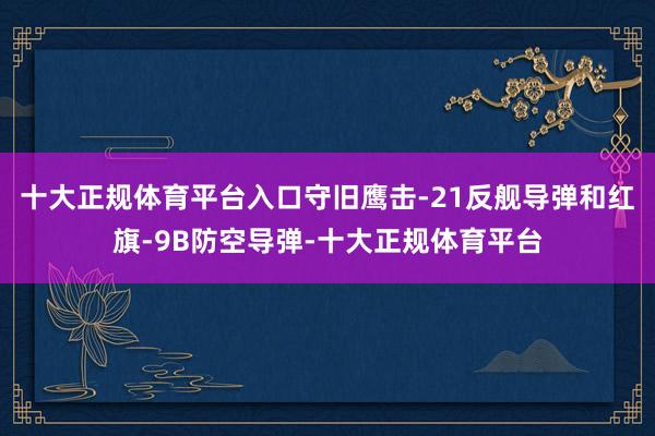 十大正规体育平台入口守旧鹰击-21反舰导弹和红旗-9B防空导弹-十大正规体育平台