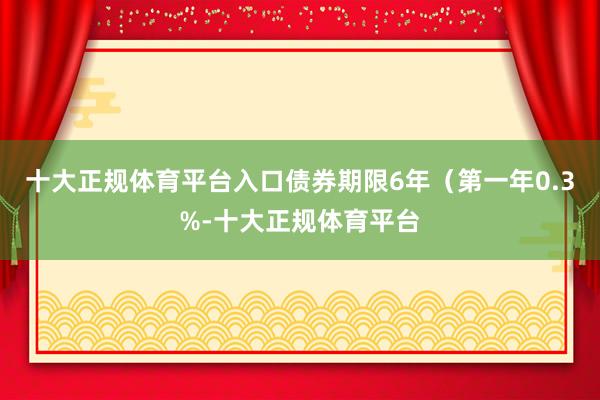 十大正规体育平台入口债券期限6年（第一年0.3%-十大正规体育平台