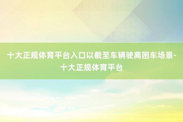 十大正规体育平台入口以截至车辆驶离困车场景-十大正规体育平台