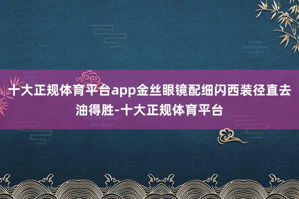 十大正规体育平台app金丝眼镜配细闪西装径直去油得胜-十大正规体育平台