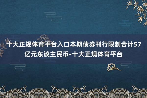 十大正规体育平台入口本期债券刊行限制合计57亿元东谈主民币-十大正规体育平台