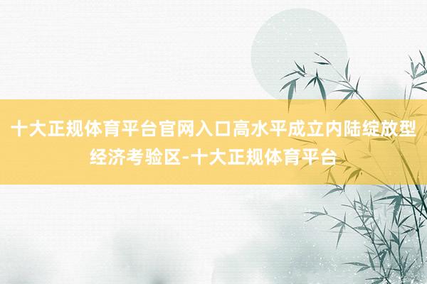 十大正规体育平台官网入口高水平成立内陆绽放型经济考验区-十大正规体育平台