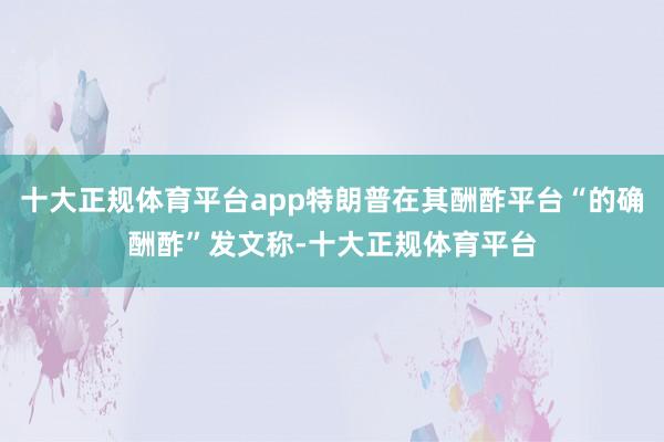 十大正规体育平台app特朗普在其酬酢平台“的确酬酢”发文称-十大正规体育平台
