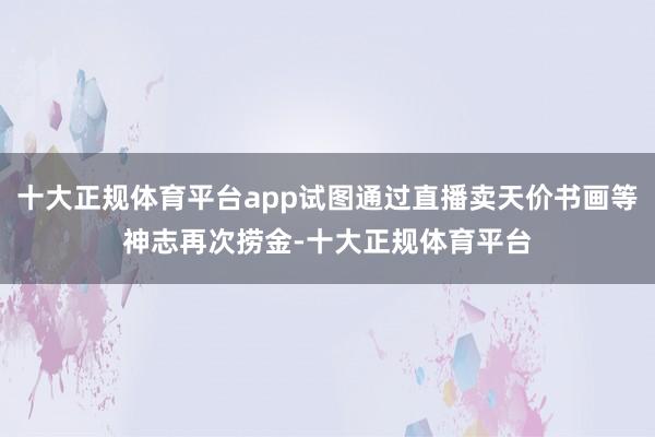 十大正规体育平台app试图通过直播卖天价书画等神志再次捞金-十大正规体育平台