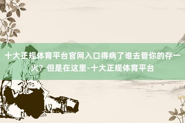 十大正规体育平台官网入口得病了谁去管你的存一火？但是在这里-十大正规体育平台