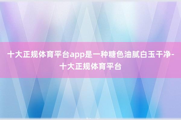 十大正规体育平台app是一种糖色油腻白玉干净-十大正规体育平台