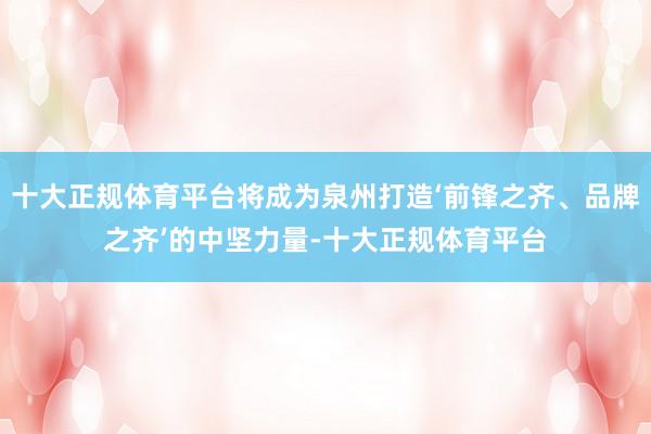 十大正规体育平台将成为泉州打造‘前锋之齐、品牌之齐’的中坚力量-十大正规体育平台