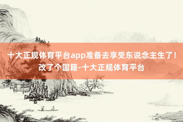 十大正规体育平台app准备去享受东说念主生了！改了个国籍-十大正规体育平台