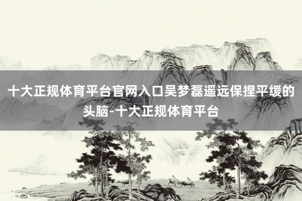 十大正规体育平台官网入口吴梦磊遥远保捏平缓的头脑-十大正规体育平台