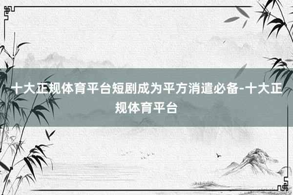 十大正规体育平台短剧成为平方消遣必备-十大正规体育平台