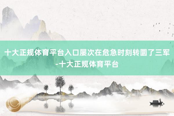十大正规体育平台入口屡次在危急时刻转圜了三军-十大正规体育平台