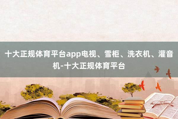 十大正规体育平台app电视、雪柜、洗衣机、灌音机-十大正规体育平台