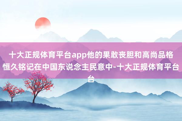 十大正规体育平台app他的果敢丧胆和高尚品格恒久铭记在中国东说念主民意中-十大正规体育平台