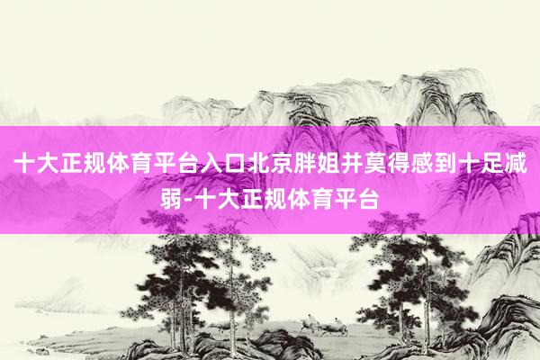 十大正规体育平台入口北京胖姐并莫得感到十足减弱-十大正规体育平台