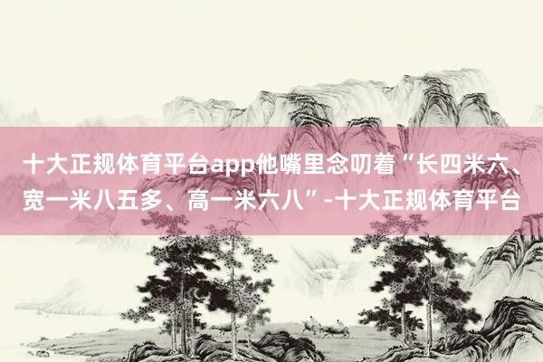 十大正规体育平台app他嘴里念叨着“长四米六、宽一米八五多、高一米六八”-十大正规体育平台