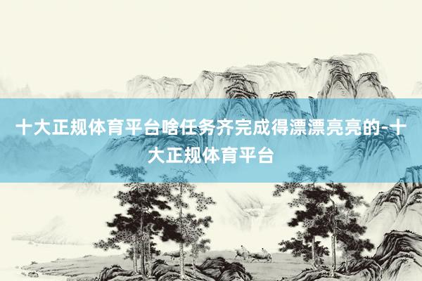 十大正规体育平台啥任务齐完成得漂漂亮亮的-十大正规体育平台