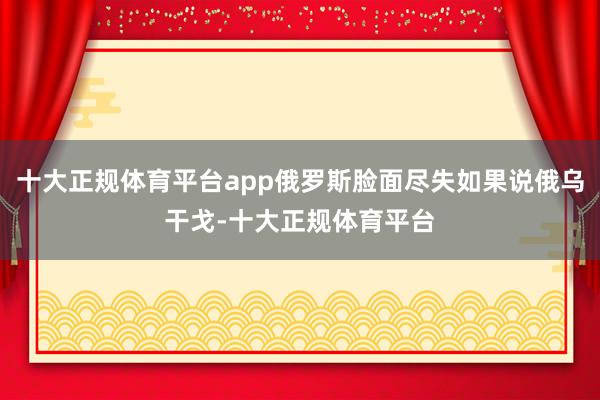 十大正规体育平台app俄罗斯脸面尽失如果说俄乌干戈-十大正规体育平台