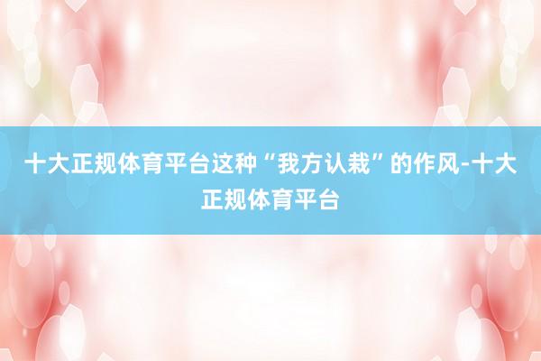 十大正规体育平台这种“我方认栽”的作风-十大正规体育平台
