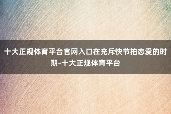 十大正规体育平台官网入口在充斥快节拍恋爱的时期-十大正规体育平台