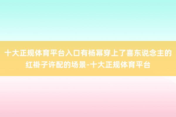 十大正规体育平台入口有杨幂穿上了喜东说念主的红褂子许配的场景-十大正规体育平台